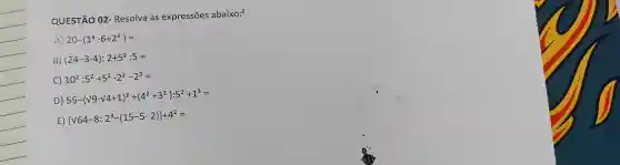 QUESTÃO 02 - Resolva as expressões abaixo:?
A) 20-(1^3cdot 6+2^3)=
B) (24-3cdot 4):2+5^2:5=
C) 10^2:5^2+5^2cdot 2^2-2^3=
D)
55-(surd 9-surd 4+1)^2+(4^2+3^2):5^2+1^3=
E)
[sqrt (64-8):2^3-(15-5cdot 2)]+4^2=