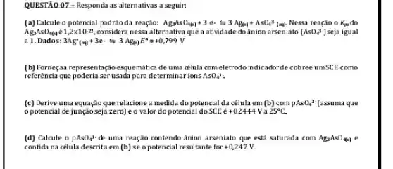 QUESTÃO 02 - Responda as alternativas a seguir:
(a) Calcule o potencial padrào da reação: Ag_(3)AsO_(4(x))+3ecdot rightarrows 3Ag_((x))+Asin_(4)3cdot (aq) Nessa reação o K_(pa) do
AgyAsOu(s) 1,2times 10cdot 2 considera nessa alternativa que a atividade do ânion arseniato [AsO_(4)^3] seja igual
a 1. Dados: 3Ag_((aq))^++3e^-leftharpoons 3Ag_(4)x^a=^0+0,799V
(b) Fornegaa representação esquemitica de uma aElula comeletrodo indicadorde cobree umscE como
referência que poderia ser usada para determinat ions AsO_(4)^3
(c) Derive uma equação que relacione a medida do potencial da cêlula em [b] com pAsO_(4)3 [assuma que
opotencial de jungão seja zerojeo valor do potencial do SCE e+02444 25^circ C
(d) Calcule o PAsO_(4)^3 de uma reação contendo ânion arseniato que est saturada com Ag_(3)AsO_(4(x))
contida na cêlula descrita em (b) seopotencial resultante for +0,247V