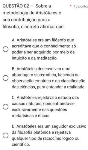 QUESTÃO 02 -Sobre a
metodologia de Aristóteles e
sua contribuição para a
filosofia, é correto afirmar que:
A. Aristóteles era um filósofo que
acreditava que o conhecimento só
poderia ser adquirido por meio da
intuição e da meditação.
B. Aristóteles desenvolveu uma
abordagem sistemática , baseada na
observação empírica e na classificação
das ciências, para entender a realidade
C. Aristóteles rejeitava o estudo das
causas naturais , concentrando-se
exclusivamente nas questões
metafísicas e éticas.
D. Aristóteles era um seguidor exclusivo
10 pontos