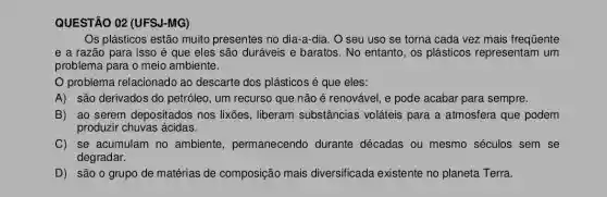 QUESTÃO 02 (UFS)I-MG)
Os plásticos estão muito presentes no dia-a-dia . O seu uso se torna cada vez mais frequente
e a razão para isso é que eles são duráveis e baratos. No entanto, os plásticos representam um
problema para o meio ambiente.
problema relacionado ao descarte dos plásticos é que eles:
A) são derivados do petróleo, um recurso que não é renovável, e pode acabar para sempre.
B) ao serem depositados nos lixões , liberam substâncias voláteis para a atmosfera que podem
produzir chuvas ácidas.
C) se acumulam no ambiente , permanecendo durante décadas ou mesmo séculos sem se
degradar.
D) são o grupo de matérias de composição mais diversificada existente no planeta Terra.