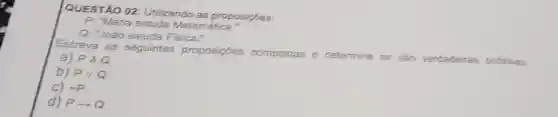 QUESTÃO 02 Utilizando as proposições:
P: "Maria estuda Matemática."
Q: "João estuda Fisica."
Escreva as seguintes proposiçoes compostas e determine
se sao verdadeiras oufalsas:
a) PAQ
b) Pvee Q
c) sim p
d) Parrow Q