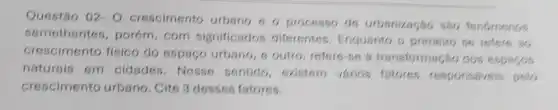 Questão 02-0 crescimento urbang 6 0 processo de urbsnização sao tenomenos
semethantes , porém, com significados diferentes, Enquanto o primeiro se retere so
crescimento fisico do espaço urbano, 6 outro, refere se s transformação dos espaces
naturais em cidades. Nesse sentido, existem varios fatores responsereis pelo
crescimento urbano . Cite 3 desses fatores.