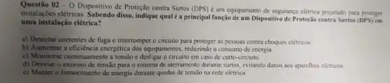 Questão 02-0 Dispositivo de Proteção contra Surtos (DPS)
é um equipamento de segurança elétrica projetado para proteger
instalações elétricas. Sabendo disso , indique qual é a principal função de um Dispositivo de Proteção contra Surtos (DPS) em
uma instalação elétrica?
a) Detectar correntes de fuga c interromper o circuito para proteger as pessoas contra choques eletricos.
b) Aumentar a eficiência energética dos equipamentos, reduzindo o consumo de energia.
c) Monitorar continuamente a tensão e desligar o circuito em caso de curto -circuito.
d) Desviar o excesso de tensão para o sistema de aterramento durante surtos, evitando danos aos aparelhos elétricos.
c) Manter o fornecimento de energia durante quedas de tensao na rede clétrica.