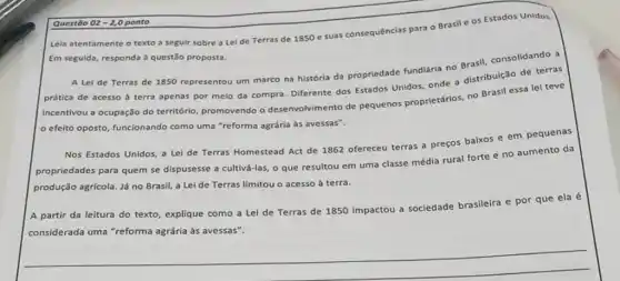 Questão 02-2,0 ponto
Lela atentamente o texto a seguir sobre a Lei de Terras de 1850 e suas consequências para o Brasil e os Estados Unidos.
Em seguida, responda à questão proposta.
A Lei de Terras de 1850 representou um marco na história da propriedade fundiária no
prática de acesso d terra apenas por melo da compra. Diferente dos Estados Unidos, onde a distribulção de terras
incentivou a ocupação do território, promovendo o desenvolvimento de pequenos proprietários, no Brasil essa lei teve
efeito oposto, funcionando como uma "reforma agrárla às avessas".
Nos Estados Unidos, a Lei de Terras Homestead Act de 1862 ofereceu terras a preços baixos e em pequenas
propriedades para quem se dispusesse a cultivá-las, o que resultou em uma classe média rural forte e no aumento da
produção agrícola. Já no Brasil, a Lei de Terras limitou o acesso à terra.
A partir da leitura do texto, explique como a Lei de Terras de 1850 impactou a sociedade brasileira e por que ela é
considerada uma "reforma agrária às avessas".