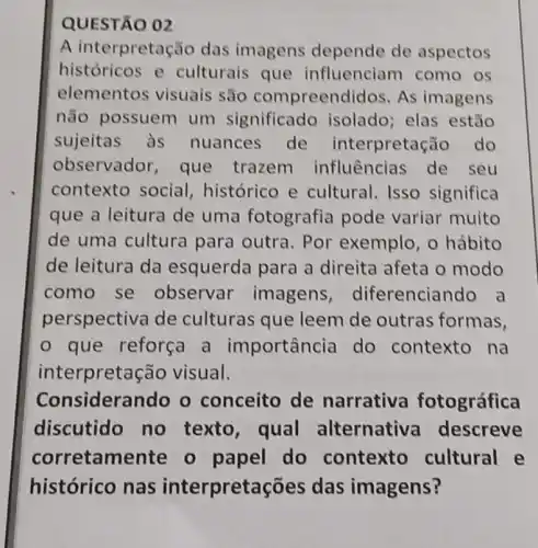 QUESTÃO 02
A interpreta ǎo das imagens depende de aspectos
históricos e culturais que influenciam como os
elementos visuais são compreend lidos. As imagens
não possuem um significado isolado; elas estão
sujeitas às nuances de interpretação do
observador, que trazem influências de seu
contexto social , histórico e cultural. Isso significa
que a leitura de uma fotografia pode variar muito
de uma cultura para outra. Por exemplo, o hábito
de leitura da esquerda para a direita afeta o modo
como se observar imagens diferenciando a
perspectiva de culturas que leem de outras formas,
- que reforça a importância do contexto na
inte rpretação visual.
Considerando o conceito de narrativa fotográfica
discutido no texto, qual alternative descreve
corretamente 0 papel do contexto cultural e
histórico nas interpret ações das imagens?