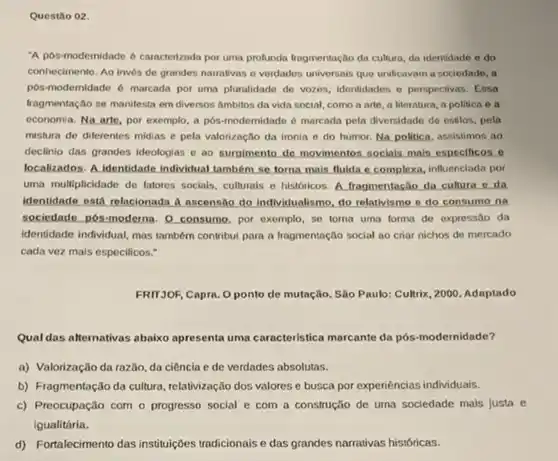 Questão 02.
A pos-modernidade 6 caracterizada por uma protunda fragmentação da cultura, da identidade e do
conhecimento. Ao invés de grandes namatives o vordados universais que unificavam a sociedade, a
pos-modernidade 6 marcada por uma pluralidade de vozes identidades e perspectivas. Essa
fragmentação se manifesta em diversos Ambitos da vida social, como a arte a literatura, a politica o a
economia. Na arte, por exemplo, a pôs-modernidade 6 marcada pela diversidade de estilos, pela
mistura de diferentes midias e pela valorização da ironia e do humor.Na politica, assistimos ao
declinio das grandes ideologias e ao surgimento de movimentos socials mais especificos co
localizados. A.identidade individual também se torna mais Mulda e complexa, influenciada por
uma multiplicidade de fatores socials, culturals e históricos A. fragmentação da cultura e da
identidade ostd relacionada A accensio do individualismo, do relativismo e do consumo na
sociedade. pôs-moderna. 0 consump por exemplo, se toma uma forma de expressão da
identidade individual, mas tambern contribui para a fragmentação social ao criar nichos de mercado
cada vez mais especificos."
FRIT3OF, Capra. O ponto de mutação. São Paulo:Cultrix, 2000. Adaptado
Qual das afternativas abaixo apresent uma caracteristica marcante da pós-modernidade?
a) Valorização da razilo da ciência e de verdades absolutas.
b) Fragmentação da cultura relativização dos valores e busca por expenéncias individuals.
c) Preocupação com o progresso social e com a construção de urna sociedade mals justa e
igualitária.
d) Fortalecimento das instituiç6es tradicionais e das grandes narrativas históricas.