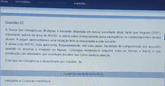 Questão 02
A Teoria das Inteligências Múltiplas é bastante difundida em nossa sociedade atual, tanto que Virgolim (2007)
importante autora na área de AH/SD, a utiliza como embasamento para exemplificar os comportamentos destes
alunos. A seguir apresentamos uma situação ficticia relacionada a este assunto
A aluna com AH/SD Júlia apresenta frequentemente, em suas aulas, facilidade de compreensão dos assuntos
quando os associa a imagens ou figuras Consegue estabelecer relações entre as formas e traços e sua
predileção são atividades que envolvam desafios tais como quebra-cabeças
Este tipo de inteligência é denominado por Gardner de
CLIQUENA SUA RESPOSTA ABAIXO
Inteligência Corporal-cinestésica