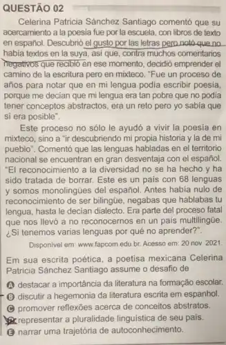 QUESTÃO 02
Celerina Patricia Sánchez Santiago comentó que su
acercamiento a la poesia fue por la escuela, con libros de texto
en español. Descubrió el gusto por las letras pero notó que no
habia textos en la suya, asi que, contra muchos comentarios
negativos que recibió en ese momento, decidió emprender el
camino de la escritura pero en mixteco. "Fue un proceso de
años para notar que en mi lengua podia escribir poesía,
porque me decian que mi lengua era tan pobre que no podia
tener conceptos abstractos , era un reto pero yo sabia que
sí era posible".
Este proceso no sólo le ayudó a vivir la poesia en
mixteco, sino a "ir descubriendo mi propia historia y la de mi
pueblo". Comentó que las lenguas habladas en el territorio
nacional se encuentran en gran desventaja con el español.
"El reconocimiento a la diversidad no se ha hecho y ha
sido tratada de borrar Este es un pais con 68 lenguas
y somos monolingües del español. Antes habia nulo de
reconocimiento de ser bilingtie negabas que hablabas tu
lengua, hasta le decian dialecto. Era parte del proceso fatal
que nos llevó a no reconocernos en un país multilingüe.
¿Si tenemos varias lenguas por qué no aprender?".
Disponivel em: www.fapcom.edu br. Acesso em: 20 nov. 2021.
Em sua escrita poética a poetisa mexicana Celerina
Patricia Sánchez Santiago assume o desafio de
A destacar a importância da literatura na formação escolar.
discutir a hegemonia da literatura escrita em espanhol
C promover reflexões acerca de conceitos abstratos.
representar a pluralidade linguistica de seu país.
B narrar uma trajetória de autoconhecimento.