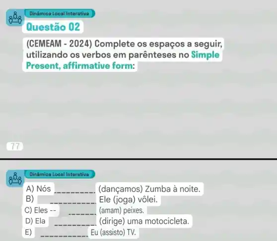 Questão 02
(CEMEAM - 2024)Complete os espaços a seguir,
utilizando os verbos em parênteses no Simple
Present, affirmative form:
Dinâmica Local Interativa
A) Nós	(dançamos) Zumba à noite.
B)	Ele (joga) vôlei.
C) Eles	(amam) peixes.
D) Ela square  (dirige) uma motocicleta.
Eu (assisto) TV.