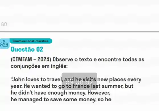 Questão 02
(CEMEAM - 2024)Observe o texto e encontre todas as
conjunções em inglês:
"John loves to travel , and he visits new places every
year. He wanted to go to France last summer, but
he didn't have enough money.. However,
he managed to save some money, so he