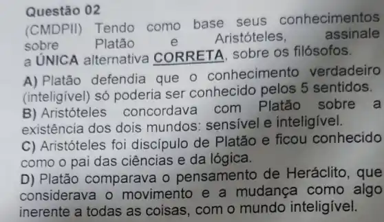 Questão 02
(CMDPII)Tendo como base seus conhecimentos
sobre	Platão	e
Aristóteles,	assinale
a UNICA alternativa COR RETA, sobre os filósofos.
A) Platão defendia que o conhecime nto verdadeiro
(inteligivel) só poderia ser conhecido pelos 5 sentidos.
B) Aristóteles concordav a com Platão sobre a
existência dos dois mundos : sensivel e inteligivel.
C) Aristóteles foi discípulo de Platão e ficou conhecido
como o pai das ciências e da lógica.
D) Platão comparava o pensamen to de Heráclito , que
considerava o movimento e a mudança como algo
inerente a todas as coisas, com o mundo inteligivel.