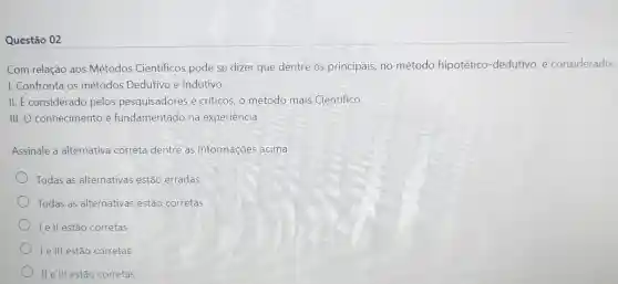 Questão 02
Com relação aos Métodos Cientificos pode se dizer que dentre os principais, no método hipotético -dedutivo, é considerado:
I. Confronta os métodos Dedutivo e Indutivo
II. É considerado pelos pesquisadores e criticos, o método mais Cientifico
III. O conhecimento é fundamentado na experiencia
Assinale a alternativa correta dentre as informações acima:
Todas as alternativas estão erradas
Todas as alternativas estão corretas
L e ll estão corretas
Le lll estão corretas
II e III estão corretas