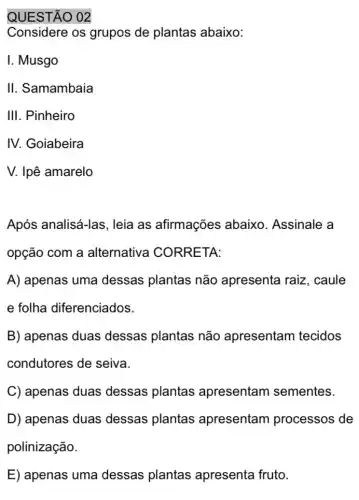 QUESTÃO 02
Considere os grupos de plantas abaixo:
I. Musgo
II. Samambaia
III. Pinheiro
IV. Goiabeira
V. Ipê amarelo
Após analisá-las , leia as afirmações abaixo. Assinale a
opção com a alternativa CORRETA:
A) apenas uma dessas plantas não apresenta raiz , caule
e folha diferenciados.
B) apenas duas dessas plantas não apresentam tecidos
condutores de seiva.
C) apenas duas dessas plantas apresentam sementes.
D) apenas duas dessas plantas apresentam processos de
polinização.