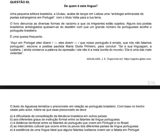 QUESTÃO 02.
De quem é esta língua?
Uma pequena editora brasileira , a Urutau, acaba de lançar em Lisboa uma "antologia antirracista de
poetas estrangeiros em Portugal com o título Volta para a tua terra.
livro denuncia as diversas formas de racismo a que os imigrantes estão sujjeitos. Alguns dos poetas
brasileiros antologiados queixam-se do desdém com que um grande número de portugueses acolhe o
português brasileiro.
É uma queixa frequente.
"Aqui em Portugal eles dizem 1-eles dizem - I que nosso português é errado, que nós não falamos
portugues", escreve a poetisa paulista Maria Gulia Pinheiro , para concluir: "Se a sua linguagem, a
iusitana,/ ainda conserva a palavra da opressão / ela não é a mais bonita do mundo./ Ela é uma das mais
violentas".
AGUALUSA, J. E. Disponivel em: https://oglobo.globo.com.
texto de Agualusa tematiza o preconceito em relação ao português brasileiro Com base no trecho
citado pelo autor, infere -se que esse preconceito se deve
a) à dificuldade de consolidação da literatura brasileira em outros paises.
b) aos diferentes graus de instrução formal entre os falantes de língua portuguesa.
c) à distância territorial entre os falantes do português que vivem em e no Brasil.
d) ao intercâmbio cultural que ocorre entre os povos dos diferentes paises de língua portuguesa.
e) à existência de uma lingua ideal que alguns falantes lusitanos creem ser a falada em Portugal.