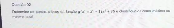 Questão 02
Determine os pontos criticos da função g(x)=x^4-12x^2+35 e classifique-os como máximo ou
mínimo local