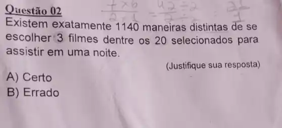 Questão 02
Existem exatamente 1140 maneiras distintas de se
escolher 3 filmes dentre os 20 selecionados para
assistir em uma noite.
(Justifique sua resposta)
A) Certo
B) Errado