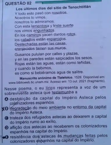 QUESTÃO 02
Los últimos días del sitio de Tenochtitlán
Y todo esto pasó con nosotros.
Nosotros lo vimos,
nosotros lo admiramos.
Con esta lamentosa y triste suerte
nos vimos angustiados.
En los caminos yacen dardos rotos,
los cabellos están esparcidos.
Destechadas están las casas,
enrojecidos tienen sus muros.
Gusanos pululan por calles y plazas,
y en las paredes están salpicados los sesos.
Rojas están las aguas , están como teñidas,
y cuando la bebimos,
es como si bebiéramos agua de salitre.
Manuscrito anónimo de Tlatelolco, 1528. Disponível em:
www.biblioweb.tic.unam.mx Acesso em: 13 out 2021 (fragmento)
Nesse poema, o eu lirico representa a voz de um
sobrevivente asteca que testemunha a
A destrtição da capital do Império Asteca pelos
colonizadores espanhóis.
(B) đegradação do meio ambiente no entorno da capital
do Império Asteca.
(C) tristeza dos refugiados astecas ao deixarem a capital
do Império rumo ao exilio.
D affição dos astecas ao receberem os colonizadores
espanhóis na capital do Império.
(3) resistência doscastecas as mudanças feitas pelos
colonizadores espanhóis na capital do Império.