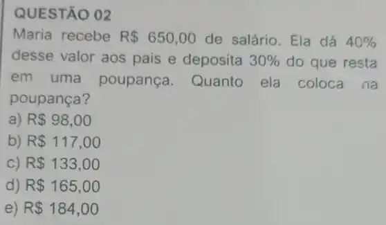 QUESTÃO 02
Maria recebe R 650,00 de salário. Ela dá 40% 
desse valor aos pais e deposita 30%  do que resta
em uma poupance a. Quanto ela coloca na
poupança?
a) R 98,00
b) R 117,00
C) R 133,00
d) R 165,00
e) R 184,00