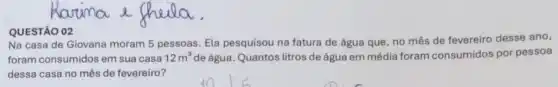 QUESTÃO 02
Na casa de Giovana moram 5 pessoas. Ela pesquisou na fatura de água que, no mês de fevereiro desse ano,
foram consumidos em sua casa 12m^3 de água. Quantos litros de água em média foram consumidos por pessoa
dessa casa no mês de fevereiro?