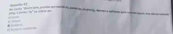 Questão 02
No trecho "Quem tem,precisa aproveitá-lo gastá-lo, usufruí-lo Apenas o suficiente para se sentir seguro, mas não aprisionado."
(4^circ 8) o termo "lo" se refere ao:
A) Amor.
B) Humor.
Dinheiro.
D) Parceiro constante.