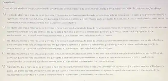 Questǎo 02
que a Idade Moderna nos trouse enquanto possibilidade de compreensão do ser humano? Sinalize a unica alternativa CORRETA dentre as opçóes abaixo:
Na Idade Moderna, a maneira de se perceber o homem em sua humanidade deixa de ter uma caracteristica teocêntrica (tal como é na pós modernidade) e
ganha um ponto de vista futurista, em que agora o homeméo centro e o referencial a partir do qual toda a natureza e toda a produção de conhecimento se
construirs. A visto de mundo passa a ter - universo como objetivo.
Na Idade Moderna, a maneira de se perceber o homem em sua humanidade deixa de ter uma caracteristica antropocéntrica (tal como era na Idade Média) e
ganha um ponto de vista teocêntrico, em que agora o homem é o centro e o referencial a partir do qual toda a natureza e toda a produção de
conhecimento se construird. A visão de mundo passa a ter o homem como referéncia enão os deuses.
Na Idade Moderna, a maneira de se perceber o homem em sua humanidade deba de ter uma caracteristica teocêntrica (a)como era na Idade Média) e
ganha um ponto de vista antropocêntrico, em que agora o homem é o centro e o referencial a partir do qual toda a natureza e toda a produção de
conhecimento se construita. A visão de mundo passa a ter o homem como referéncia enào os deuses.
Na Idade Moderna, a maneira de se perceber o homem em sua humanidade deixa de ter uma caracteristica antropocéntrica (tal como era na Clássica)c
ganha um ponto de vista teocentrico, em que agora o homemé o centro e o referencial a partir do qual toda a natureza e toda a produção de
conhecimento se construitd. A visão de mundo passa a ter os deuses como referência e não os homens.
Na Idade Média, a maneira de se perceber o homem em sua humanidade deixa de ter uma caracteristica teocêntrica (tal como era na Idade Moderna) e
ganha um ponto de vista antropocéntrico, em que agora o homeméo centro e o referencial partir do qual toda a natureza e toda a produção de
conhecimento se construitd. A visão de mundo passa a ter o homem como referência e não os deuses.