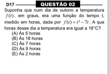 QUESTÃO 02
Suponha que num dia de outono a temperatura
f(t) , em graus, era uma função do tempo t,
medido em horas, dada por f(t)=t^2-7t . A que
horas desse dia a temperatura era igual a 18^circ C
(A) As 5 horas
(B) As 18 horas
(C) As 7 horas
(D) As 9 horas
(E) As 2 horas