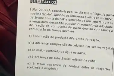 QUESTÃO 02
(Ufal 2007) A sabedoria popular diz que o "fogo de palha
queima rápido". Quandose compara a queimade um tronco
de árvore com a da palha derivada de um vegetal nota-se
a veracidade desse dito popular. O aumento da
de reação de combustão da palha quando comparada
combustão do tronco deve -se
a) à formação de produtos diferentes de reação.
b) à diferente composição da celulose nas células vegetal
c) ao maior conteúdo de água na palha.
d) à presença de substâncias voláteis na palha.
e) a maior superficie de contato entre os reagentes
(celulose e oxigénio).