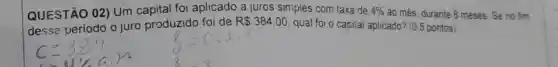 QUESTÃO 02)Um capital foi aplicado a juros siniples com taxa de 4%  ao més, durante 8 meses. Se no fim
desse periodo o juro produzido foi de
R 384,00
qual foi o capital aplicado? (0,5 pontos)