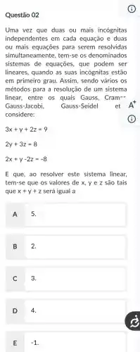 Questão 02
Uma vez que duas ou mais incógnitas
independentes em cada equação e duas
ou mais equações para serem resolvidas
simultaneament , tem-se os denominados
sistemas de equações, que podem ser
lineares, quando as suas incógnitas estão
em primeiro grau Assim, sendo vários os
métodos para a resolução de um sistema
linear, entre os quais Gauss, Cram-
Gauss-Jacobi,	Gauss-Seidel
considere:
3x+y+2z=9
2y+3z=8
2x+y-2z=-8
E que, ao resolver este sistema linear,
tem-se que os valores de x, y e z são tais
que x+y+z será igual a
A
5.
B 2.
C 3.
D 4.
E
-1