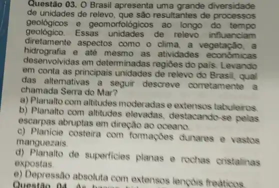 Questão 03. 0 Brasil apresenta uma grande diversidade
de unidades de relevo , que são resultantes de processos
geológicos e geomorfológico ao longo do tempo
geológico.Essas unidades de relevo influenciam
diretamente aspectos como o clima.a vegetação, a
hidrografia e ate mesmo as atividades economicas
desenvolvid as em determinadas regiōes do pais Levando
em conta as principais unidades de relevo do Brasil qual
das alternativas a seguir descreve corretame
chamada Serra do Mar?
a) Planalto com altitudes moderadas e extensos tabuleiros
b) Planalto com altitudes elevadas destacando se pelas
escarpas abruptas em direção ao oceano
c) Planicie costeira com formaçoes dunares e vastos
manguezais
d)Planalto de superficies planas e rochas cristalinas
expostas.
e) Depressão absoluta com extensos lencois freaticos
Questão 14.As