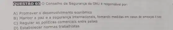 QUESTÃO 03 0 Conselho de Segurança da ONU é responsável por:
A) Promover o desenvolvimento econômico
B) Manter a paz e a segurança internacionais, tomando medidas em casos de ameaças à paz
C) Regular as politicas comerciais entre países
D) Estabelecer normas trabalhistas