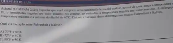 QUESTÃO 03 (1,0)
Autoral (CEMEAM 2024) Suponha que vocé esteja em uma caminhada de manha cedo c, ao sair de casa, meya a temperaturn
8h, o termometro registra um valor minimo. No entanto, ao meio-dia, a temperatura registra um valor miximo
temperatura máxima ca mínima do dia foi de 40^circ C
Calcule a variação dessa nas escalas Fahrenheit e Kelvin.
Qual é a variação entre Fahrenheit c Kelvin?
A) 70^circ F e 40 K
B) 72^circ F e 40 K
C) 80^circ F e 40 K