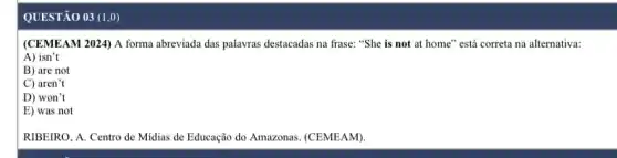 QUESTÃO 03 (1,0)
(CEMEAM 2024) A forma abreviada das palavras destacadas na frase: "She is not at home" está correta na alternativa:
A) isn't
B) are not
C) aren't
D) won't
E) was not
RIBEIRO, A. Centro de Midias de Educação do Amazonas. (CEMEAM)