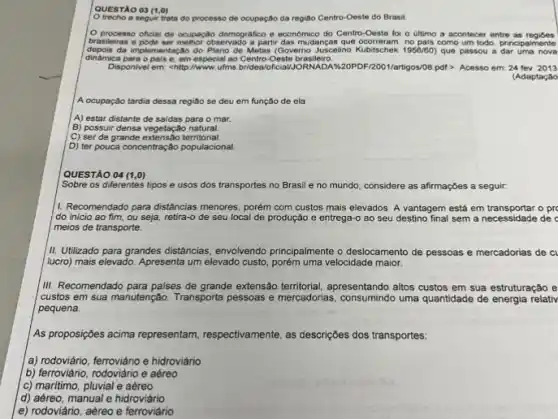 QUESTÃO 03 (1,0)
trecho a seguir trata do processo de ocupação da região Centro-Oeste do Brasil
processo oficial de ocupação demografico e economice do Centro-Oeste for o Oltimo a acontecer entre as regioes
brastleiras e pode ser melior observado partir das mudanças que como um todo, princip.almen ten
depois da implementação do Plano de Metas (Governo Juscelino Kubitschek 1956/60 ) que passou a d lar uma nova
dinamica para opais e, em especial ao brasileiro.
Disponivel em: chttp://www.ufms bridealofoaluoRNADAN20PDF2001arthospot pdf> Acesso em 24 fev. 2013
(Adaptação
A ocupação tardia dessa região se deu em função de ela
A) estar distante de saidas para o mar.
B) possuir densa vegetaçá natural.
C) ser de grande territorial.
D) ter pouca concentração populacional.
QUESTÃO 04 (1,0)
Sobre as diferentes tipos e usos dos transportes no Brasil e no mundo considere as afirmações a seguir.
1. Recomendado para distâncias menores, porém com custos mais elevados. A vantagem está em transportar o prc
I do inicio ao fim ou seja, retira-	local de produção e entrega-o ao seu destino final sem a necessidade de c
meios de transporte.
II. Utilizado para grandes distancias, envolvendo principalmente deslocamento de pessoas e mercadorias de c
(lucro) mais elevado. Apresenta um elevado custo, porem uma velocidade maior.
III. Recomendado para palses de grande extensão territorial apresentando altos custos em sua estruturação e
custos em sua manutenção.Transporta pessoas e mercadorias uma quantidade de energia relativ
pequena.
As proposiçóes acima representan respectivamente as descrições dos transportes: