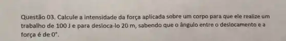 Questão 03. Calcule a intensidade da força aplicada sobre um corpo para que ele realize um
trabalho de 100Je para desloca-lo 20 m, sabendo que o ângulo entre o deslocamento e a
força é de 0^circ