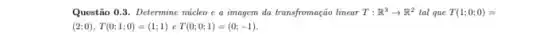 Questão 0.3. Determine núcleo e a imagem da transfromação linear T:R^3arrow R^2 tal que T(1;0;0)=
(2;0),T(0;1;0)=(1;1) e T(0;0;1)=(0;-1).