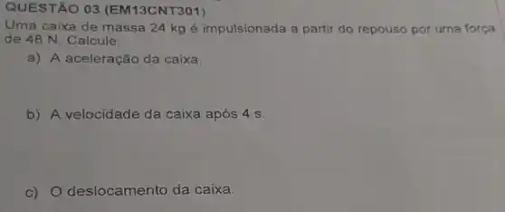 QUESTÃO 03 (EM13CNT301)
Uma caixa de massa 24 kg é impulsionada a partir do repouso por uma força
de 48 N, Calcule:
a) A aceleração da caixa.
b) A velocidade da caixa após 4 S.
c) 0 deslocamento da caixa.