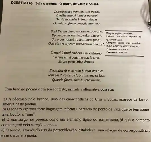 QUESTÃO 03: Leia o poema "O mar", de Cruz e Sousa.
Que nostalgia vem das tuas vagas,
Ó velho mar, 6 lutador oceano!
Tu de saudades intimas alagas
mais profundo coração humano.
Sim! Do teu choro enorme e soberano,
Do teu gemer nas desoladas plagas". Ufano:que sente orgulho de
Sai o quer que acute (e), rude sultão ufano",
Que abre nos peitos verdadeiras chagas".
mar! 6 mar! embora esse eletrismo,
Tu tens em ti o gérmen do lirismo,
Es um poeta lírico demais.
E eu para rir com bom humor das tuas
Neuroses* colossais , bastam-me as luas
Quando fazem luzir os seus metais.
Plagas: regiáo, território.
qualquer coisa.
Chagas: aquilo que penaliza.
pune, acarreta sofrimento e dor.
Nevroses: neuroses.
Colossais: enorme
Com base no poema e em seu contexto , assinale a alternativa correta:
a) A obsessão pelo branco, uma das características de Cruz e Sousa, aparece de forma
intensa neste poema.
b) O soneto expressa forte linguagem informal partindo do ponto de vista que se tem como
interlocutor o "mar".
C) mar surge, no poema , como um elemento típico do romantismo, já que o compara
com um profundo coração humano.
d) O soneto, através do uso da personificação , estabelece uma relação de correspondência