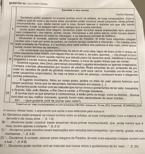 QUESTÃO 03: Leia o texto abaixo
Escolha o seu sonho
Cecilia Meireles
Deviamos poder preparar os nossos sonhos como os artistas, as suas composições .Com a
matéria sutil da noite e da nossa alma , deviamos poder construir essas pequenas obras-primas
incomunicáveis, que, ainda menos que a rosa duram apenas o instante em que vão sendo
sonhadas, e logo se apagam sem outro vestigio que a nossa memória.
5
Como quem resolve uma viagem, deviamos poder escolher essas explicações sem veiculos
nem companhia - por mares, grutas, neves montanhas e até pelos astros, onde moram desde
sempre heróis deuses de todas as mitologias, e os fabulosos animais do Zodiaco.
Deviamos, à vontade, passear pelas margens do Paraiba . lá onde suas espumas crespas
correm com o luar por entre as pedras , ao mesmo tempo cantando e chorando. - Ou habitar uma
10
tarde prateada de Florença e ir somindo para cada estátua dos palácios e das ruas, como quem
saúda muitas familias de mármore __
15
- Ou contemplar nos Acores hortênsias da altura de uma casa, lagos de duas cores e cestos de
vime nascendo entre fontes . com águas frias de um lado e, do outro, quentes __ - Ou chegar a Ouro
Preto e continuar a ouvir aquela menina que estuda piano há duzentos anos, hesitante e invisivel
enquanto o cavalo branco escolhe, de olhos baixos , o trevo de quatro folhas que vai comer.
20
Quantos lugares, meu Deus ,para essas excursões! Lugares recordados ou apenas imaginados.
Campos orientais atravessados por nuvens de pavōes. Ruas amarelas de pó, amarelas de sol
onde os camelos de perfil de gôndola estacionam , com seus carros. Avenidas cor-de-rosa, por
Ionde cavalinhos emplumados de rosa na testa e colar ao pescoço , conduzem leves e elegantes
coches policromos __
__
E lugares inventados, feitos ao nosso gosto; jardins no meio do usar,pianos brancos que
tocam sozinhos; livros que se desarmam, transformados em música. ()
Deviamos poder sonhar com as criaturas que nunca vimos e gostariamos de ter visto: Alexandre,
lo Grande; São João Batista; o Rei Davi a cantar; o Principe Gautama __
E sonhar com os que amamos e conhecemos , e estão perto ou longe, vivos ou mortos. __ Sonhar
com eles no seu melhor momento, quando foram mais merecedores de amor imortal __
Ah!... -(que gostaria vocé de sonhar esta noite ?).
Disponivel em: <http://rec uoL.com bricronicas/1391220>Acosso em: 15 mar 2010. Fragmento. (P100041ES.SUP)
(P100042ES) Nesse texto. 0 argumento que apoia a tese defendida pela autora é:
A) "Deviamos poder preparar os nossos sonhos como os artistas, as suas composições. Com a matéria sutil
da noite e da nossa alma...". (t. 1-2)
B) __ deviamos poder construir essas pequenas obras-primas incomunicáveis, que, ainda menos que a
rosa, duram apenas o instante... (e 2-3)
C) __ deviamos poder escolher essas explicações sem veículos nem companhia -por mares, grutas, neves,
montanhas __ (l.5-6)
D) __ Deviamos, à vontade passear pelas margens do Paraiba, lá onde suas espumas crespas correm com
luar.
E) __ Deviamos poder sonhar com as criaturas que nunca vimos e gostaríamos de ter visto:...". (t. 23)