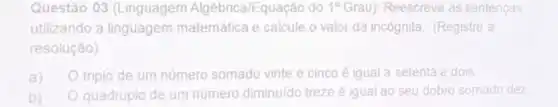 Questão 03 (Linguagem Algébrica/Equação do 1^circ  Grau): Reescreva as sentenças
utilizando a linguagem matemática e calcule o valor da incógnita. (Registre a
resolução)
a) triplo de um número somado vinte e cinco é igual a setenta e dois
b) quadruplo de um número diminuído treze é igual ao seu dobro somado dez