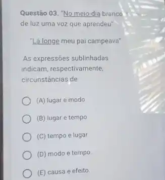 Questão 03. "No meio-dia branco
de luz uma voz que aprendeu"
"Lá longe meu pai campeava"
As expressões sublinhadas
indicam, respectivamente,
circunstâncias de
(A) lugar e modo.
(B) lugar e tempo
(C) tempo e lugar
(D) modo e tempo
(E) causa e efeito