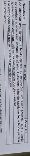 Questão 03 & OBJETIVA & Valor: 0,5 
 }(l)
Ao observar uma lâmina de tecido epitelial ao microscópio, um aluno percebeu que o tecido 
apresentava apenas uma camada de células. Entretanto, olhando rapidamente, o tecido parecia 
apresentar várias camadas, pois os núcleos ocupavam posiçōes variadas.
 
 
Ele então pôde concluir que se tratava de um tecido epitelial 
a) Estratificado.