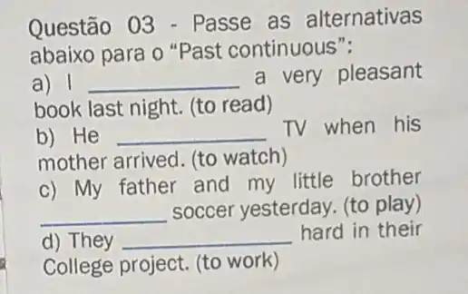 Questão 03 - Passe as alternativas
abaixo para o "Past continuous":
a) 1 __ a very pleasant
book last night. (to read)
b) He __
TV when his
mother arrived. (to watch)
c) My father and my little brother
__ soccer yesterday. (to play)
d) They __ hard in their
College project. (to work)