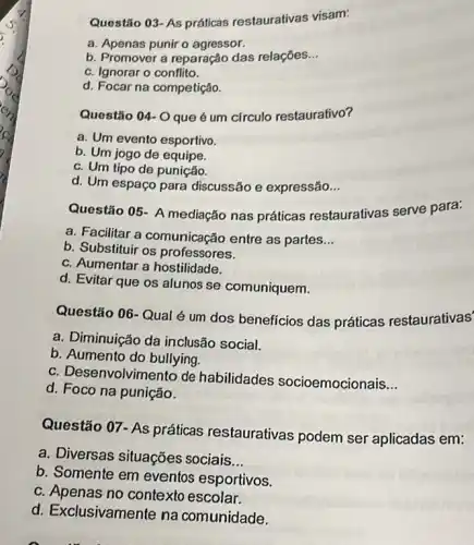 Questão 03- As práticas restaurativas visam:
a. Apenas punir o agressor.
b. Promover a reparação das relaçōes __
c. Ignorar o conflito.
d. Focar na competição.
Questǎo 04-0 que é um círculo restaurativo?
a. Um evento esportivo.
b. Um jogo de equipe.
c. Um tipo de punição.
d. Um espaço para discussão e expressão __
Questão 05- A mediação nas práticas restaurativas serve para:
a. Facilitar a comunicação entre as partes __
b. Substituir os professores.
c. Aumentar a hostilidade.
d. Evitar que os alunos se comuniquem.
Questão 06-Qual é um dos beneficios das práticas restaurativas'
a. Diminuição da inclusão social.
b. Aumento do bullying.
c. Desenvolvimento de habilidades socioemocionais __
d. Foco na punição.
Questão 07- As práticas restaurativas podem ser aplicadas em:
a. Diversas situações sociais __
b. Somente em eventos esportivos.
c. Apenas no contexto escolar.
d. Exclusivamente na comunidade.