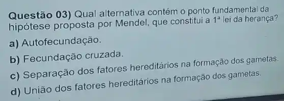 Questão 03) Qual alternativa contém o ponto fundamental da
hipótese proposta por Mendel , que constitui a 1^a lei da herança?
a) Autofecundação.
b) Fecundação cruzada.
c) Separação dos fatores hereditários na formação dos gametas.
d) União dos fatores hereditários na formação dos gametas.