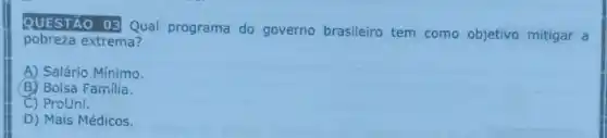 QUESTÃO 03 Qual programa do governo brasileiro tem como objetivo mitigar a
pobreza extrema?
A) Salário Mínimo.
B) Bolsa Familia.
C) ProUni.
D) Mais Médicos.