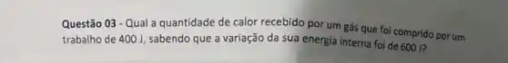 Questão 03 - Qual a quantidade de calor recebido por um gás que foi comprido por um
trabalho de 400 J , sabendo que a variação da sua energia interna foi de 600 J?