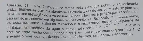 Questão 03 sobre o aquecimento
global - Estimas Nos últimos anos temos sido alertados vecimento do planeta,
haveráuma elevação do nivel do mar causada inclusive,pela térmica,
causando inundação em algumas regiōes Supondo hipoteticamente,
os oceanos como - coeficiente de
dilalacão vglumétric sistemas fechados e considerando
2times 10^-4^circ C^-1 e que a
profundidade média dos oceanos é de 4 km, um aquecimento global de
1^circ C
elevaria o nivel do mar , devido à expansão térmica, em aproximadamente.