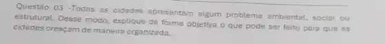 Questão 03 -Todas as cidades apresentam algum problema ambiental, social ou
estrutural. Desse modo explique de forma objetiva o que pode ser feito para que as
cidades cresçam de maneira organizada.