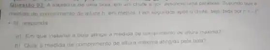 Questão 03: A trajetóna de uma bola, em um chute a gol descreve uma parábola Supondo que a
medida de comprimento de altura h, em metros, t em segundos após o chute, seja dada por
h=-t^2
+6t responda.
a) Em que instant a bola atinge a medida de comprimento de altura maxima?
b) Qual a medida de comprimento de altura máxima atingida pela bola?